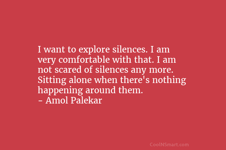 I want to explore silences. I am very comfortable with that. I am not scared of silences any more. Sitting...