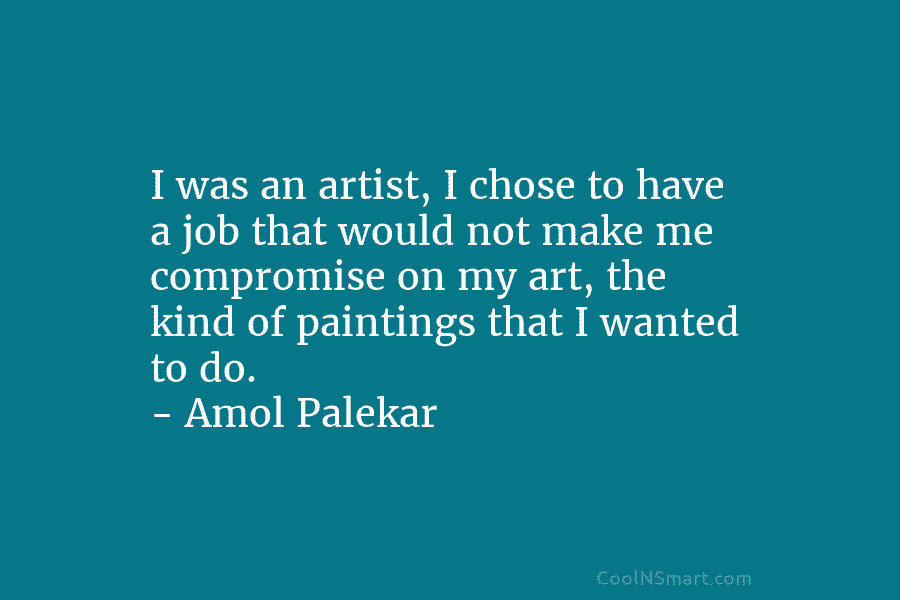 I was an artist, I chose to have a job that would not make me compromise on my art, the...