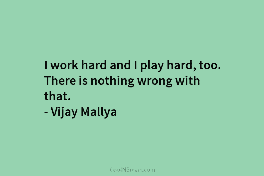I work hard and I play hard, too. There is nothing wrong with that. – Vijay Mallya