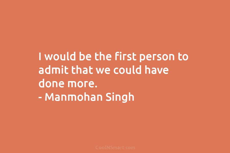 I would be the first person to admit that we could have done more. – Manmohan Singh