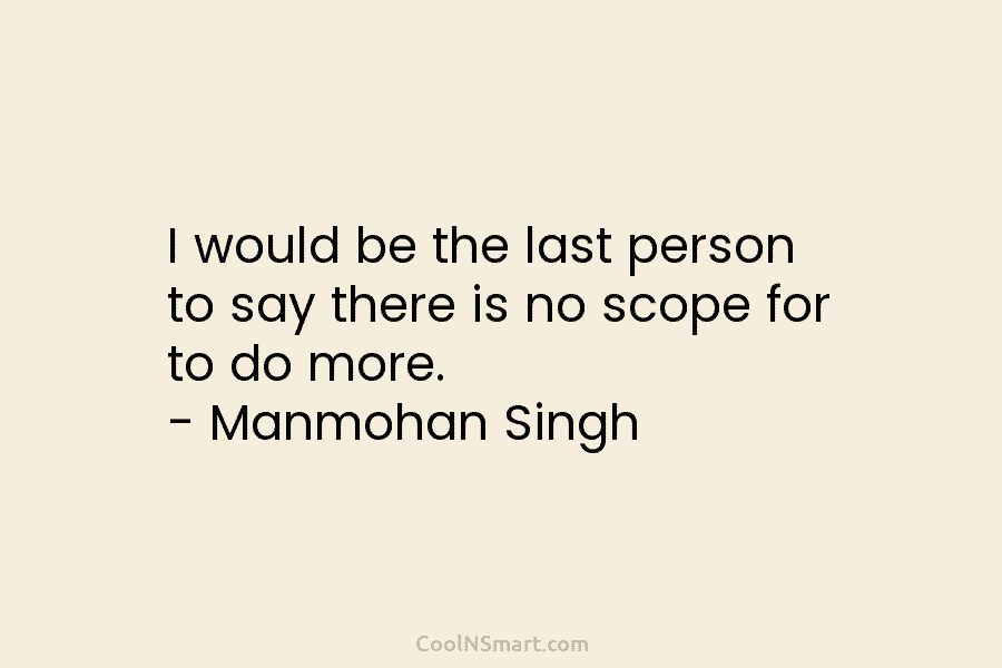 I would be the last person to say there is no scope for to do more. – Manmohan Singh