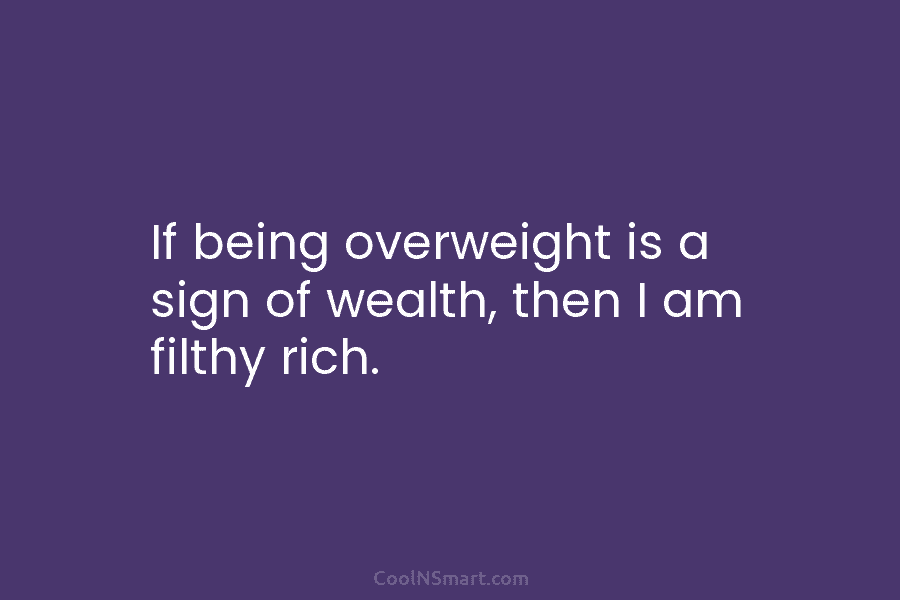If being overweight is a sign of wealth, then I am filthy rich.