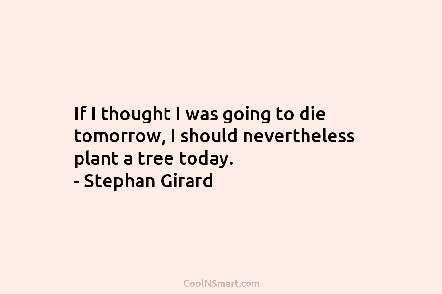 If I thought I was going to die tomorrow, I should nevertheless plant a tree today. – Stephan Girard