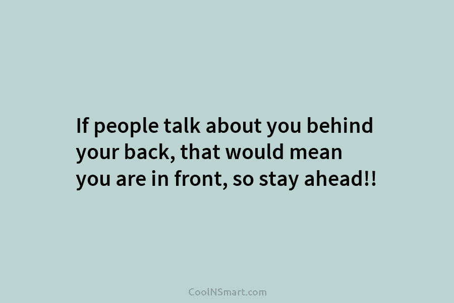 If people talk about you behind your back, that would mean you are in front, so stay ahead!!