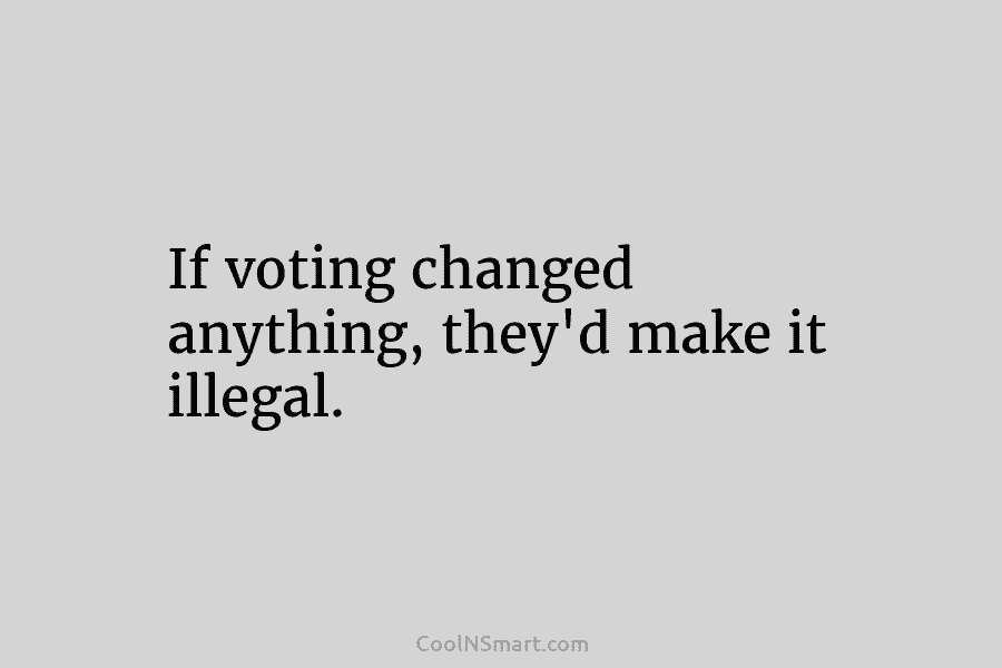 If voting changed anything, they’d make it illegal.