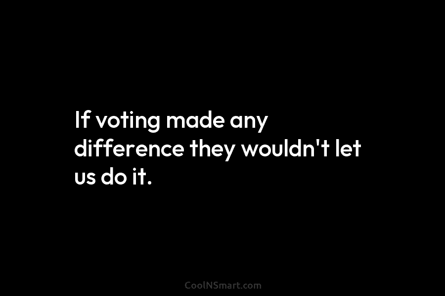 If voting made any difference they wouldn’t let us do it.