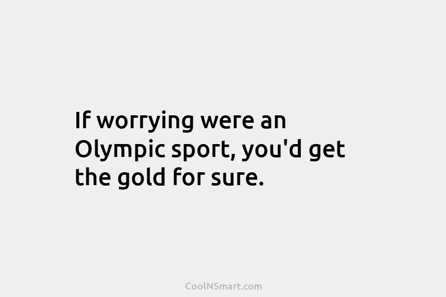 If worrying were an Olympic sport, you’d get the gold for sure.