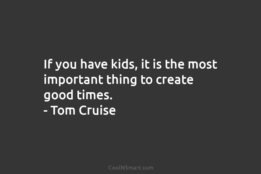 If you have kids, it is the most important thing to create good times. – Tom Cruise