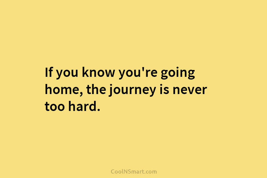 If you know you’re going home, the journey is never too hard.