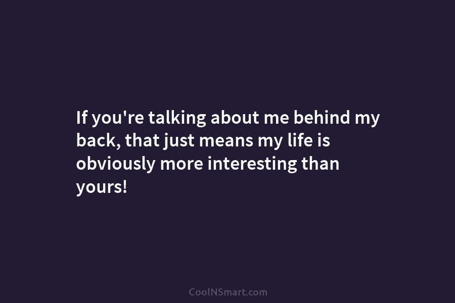 If you’re talking about me behind my back, that just means my life is obviously more interesting than yours!