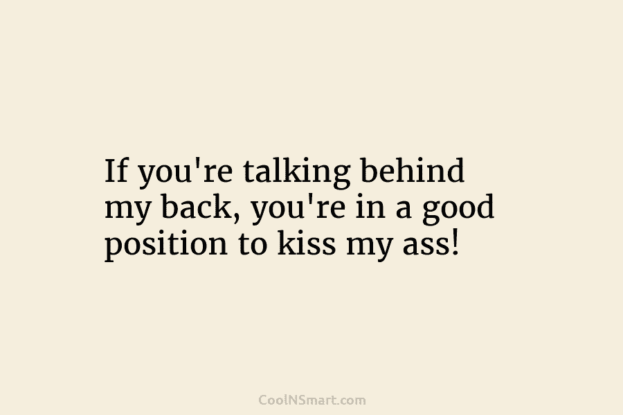 If you’re talking behind my back, you’re in a good position to kiss my ass!