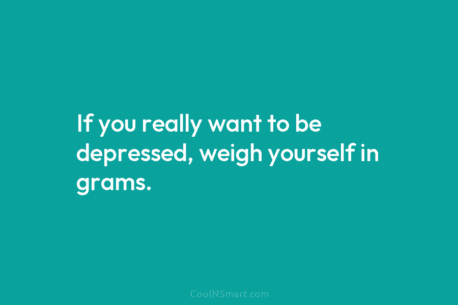 If you really want to be depressed, weigh yourself in grams.