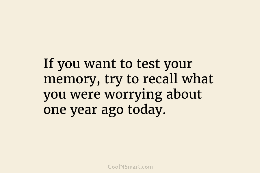 If you want to test your memory, try to recall what you were worrying about one year ago today.