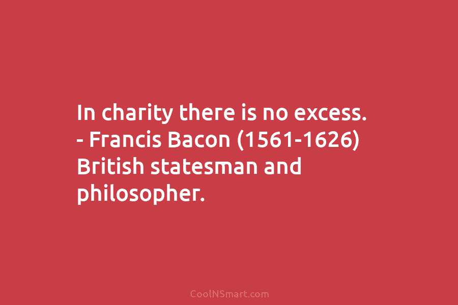 In charity there is no excess. – Francis Bacon (1561-1626) British statesman and philosopher.