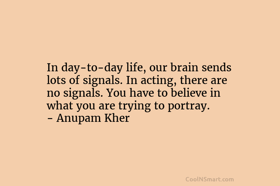 In day-to-day life, our brain sends lots of signals. In acting, there are no signals....