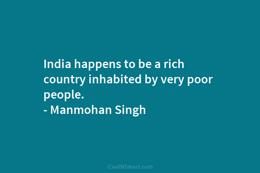 India happens to be a rich country inhabited by very poor people. – Manmohan Singh