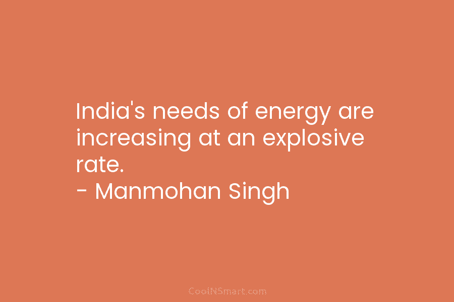 India’s needs of energy are increasing at an explosive rate. – Manmohan Singh