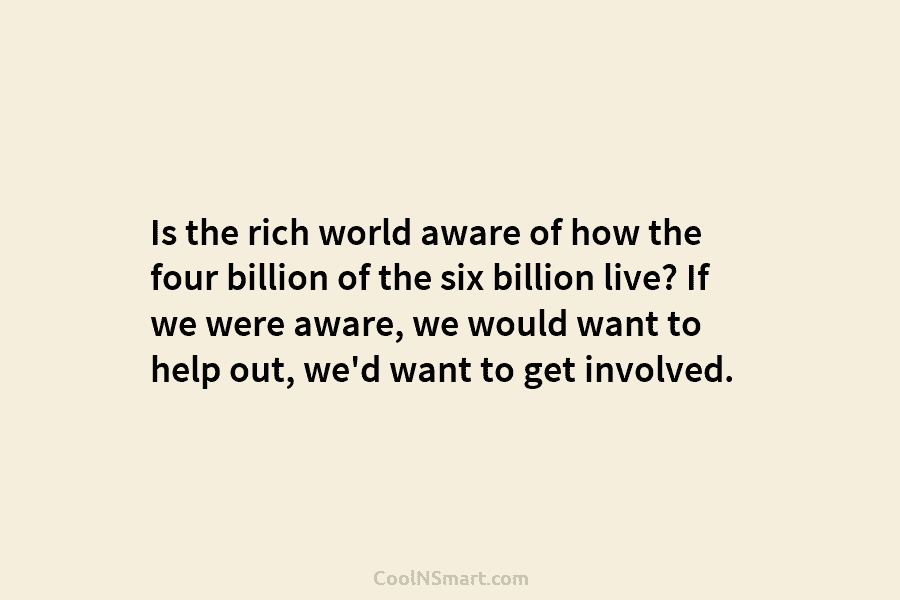 Is the rich world aware of how the four billion of the six billion live? If we were aware, we...