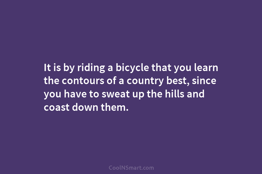 It is by riding a bicycle that you learn the contours of a country best, since you have to sweat...