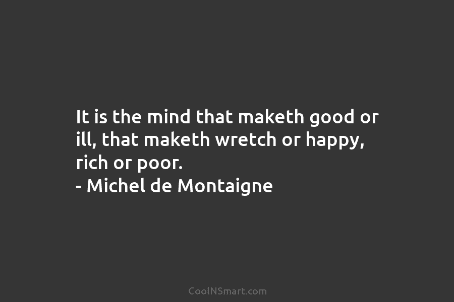 It is the mind that maketh good or ill, that maketh wretch or happy, rich or poor. – Michel de...