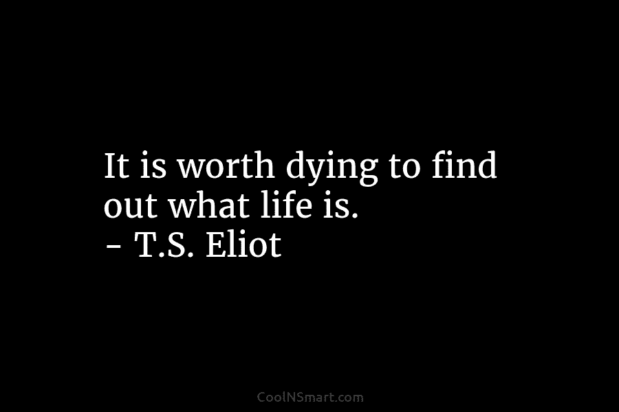 It is worth dying to find out what life is. – T.S. Eliot