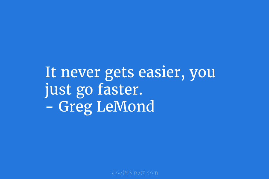 It never gets easier, you just go faster. – Greg LeMond