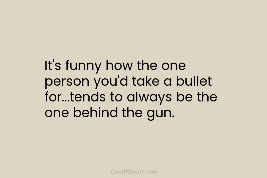 It’s funny how the one person you’d take a bullet for…tends to always be the...