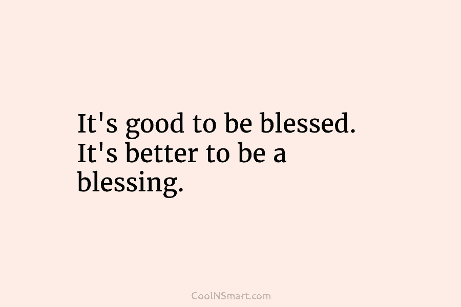 It’s good to be blessed. It’s better to be a blessing.