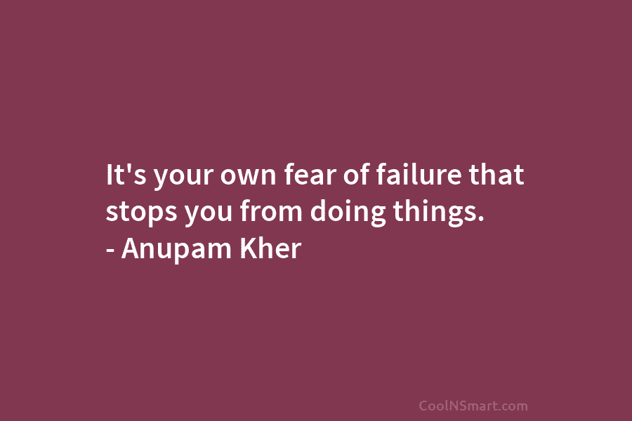 It’s your own fear of failure that stops you from doing things. – Anupam Kher