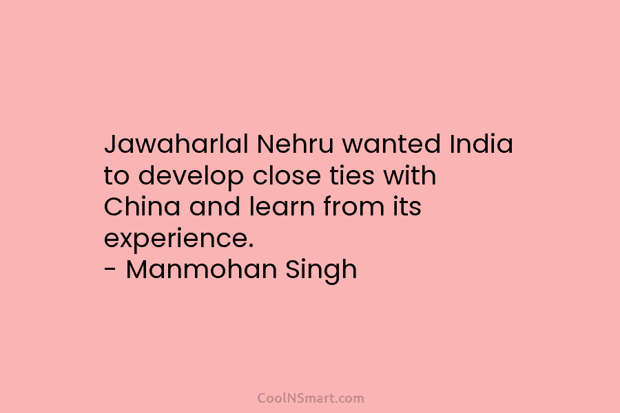 Jawaharlal Nehru wanted India to develop close ties with China and learn from its experience. – Manmohan Singh