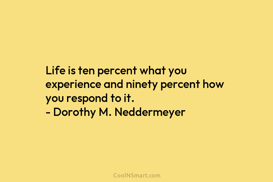 Life is ten percent what you experience and ninety percent how you respond to it. – Dorothy M. Neddermeyer