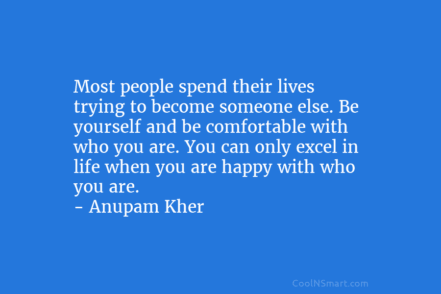 Most people spend their lives trying to become someone else. Be yourself and be comfortable with who you are. You...