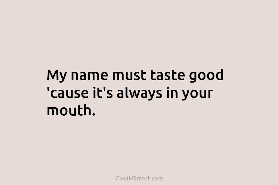My name must taste good ’cause it’s always in your mouth.