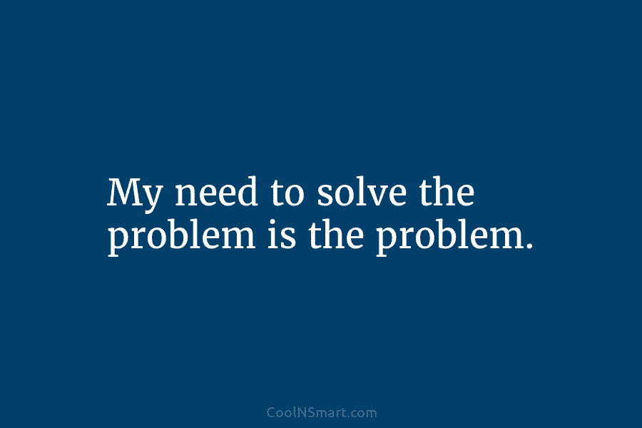 My need to solve the problem is the problem.