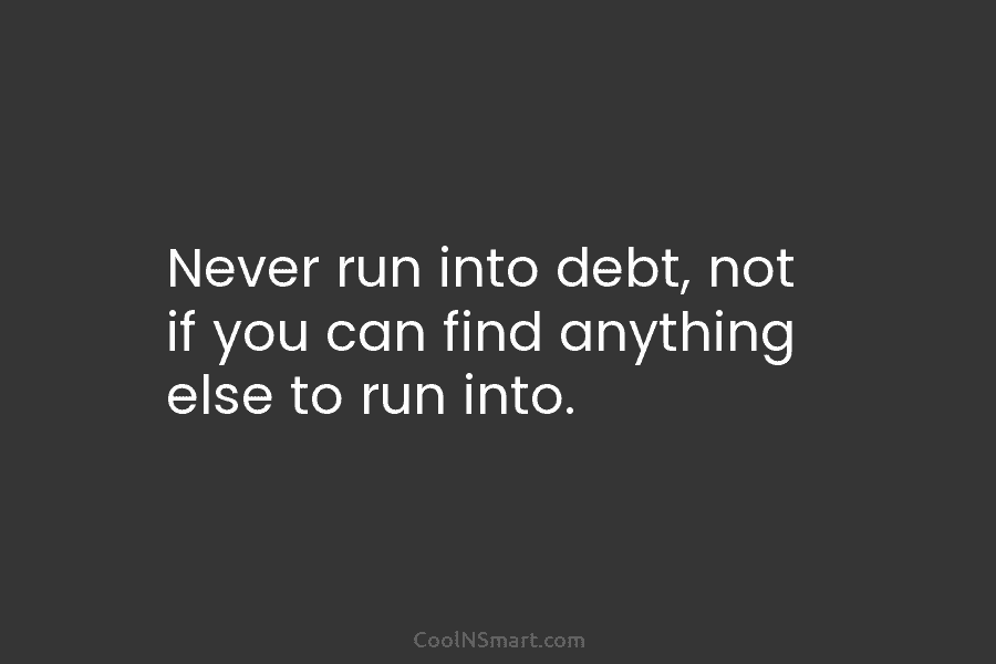Never run into debt, not if you can find anything else to run into.