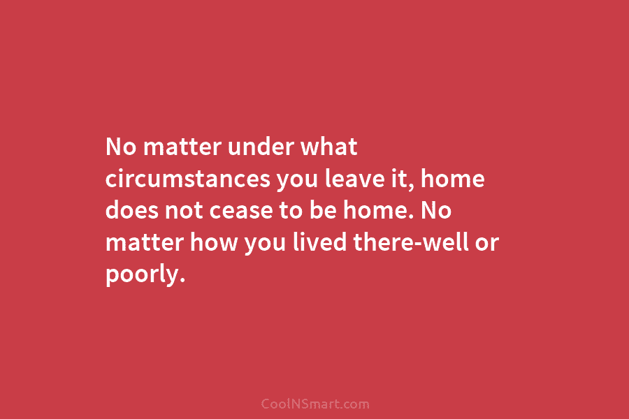 No matter under what circumstances you leave it, home does not cease to be home....