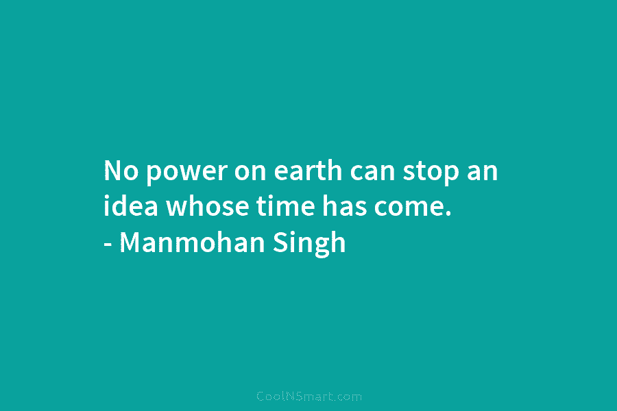 No power on earth can stop an idea whose time has come. – Manmohan Singh