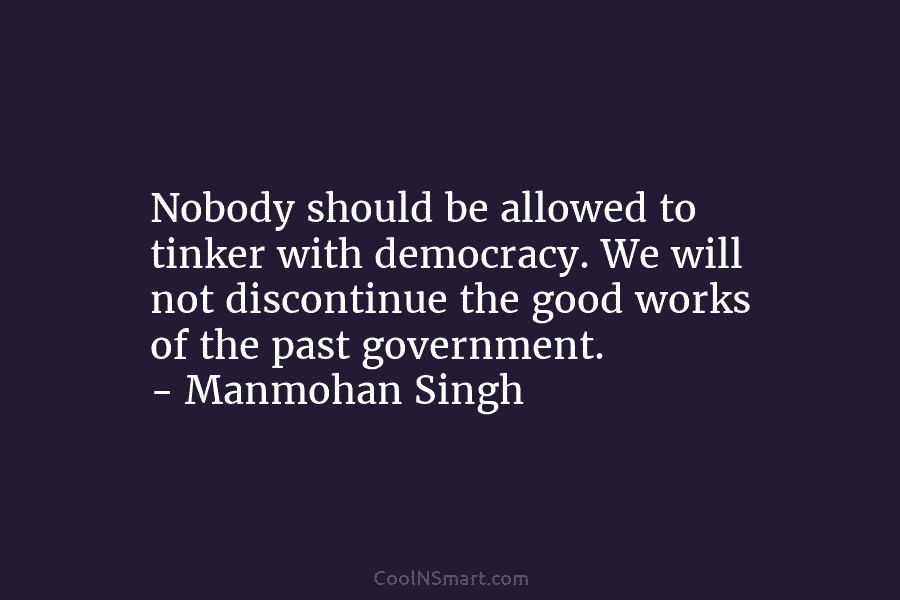 Nobody should be allowed to tinker with democracy. We will not discontinue the good works...