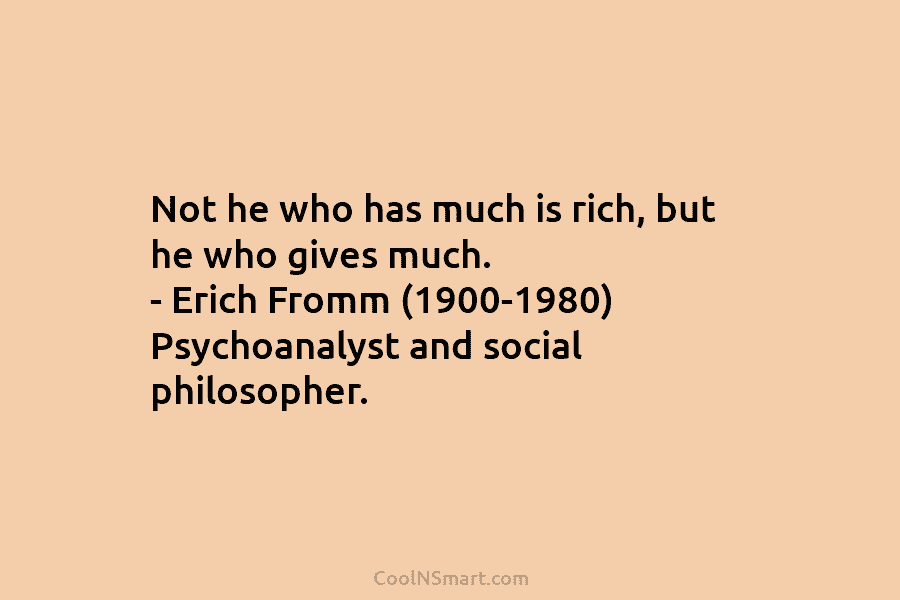 Not he who has much is rich, but he who gives much. – Erich Fromm (1900-1980) Psychoanalyst and social philosopher.