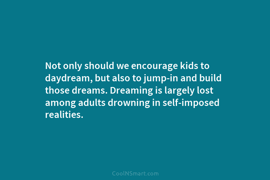 Not only should we encourage kids to daydream, but also to jump-in and build those dreams. Dreaming is largely lost...
