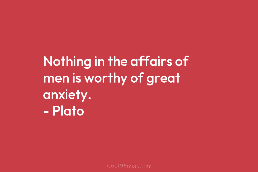 Nothing in the affairs of men is worthy of great anxiety. – Plato