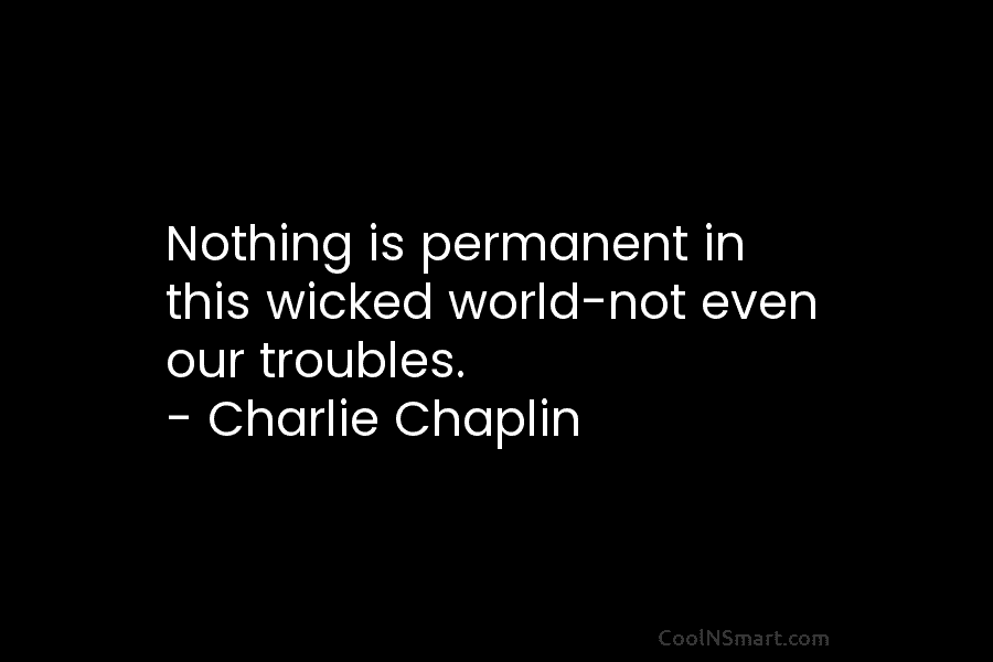 Nothing is permanent in this wicked world-not even our troubles. – Charlie Chaplin