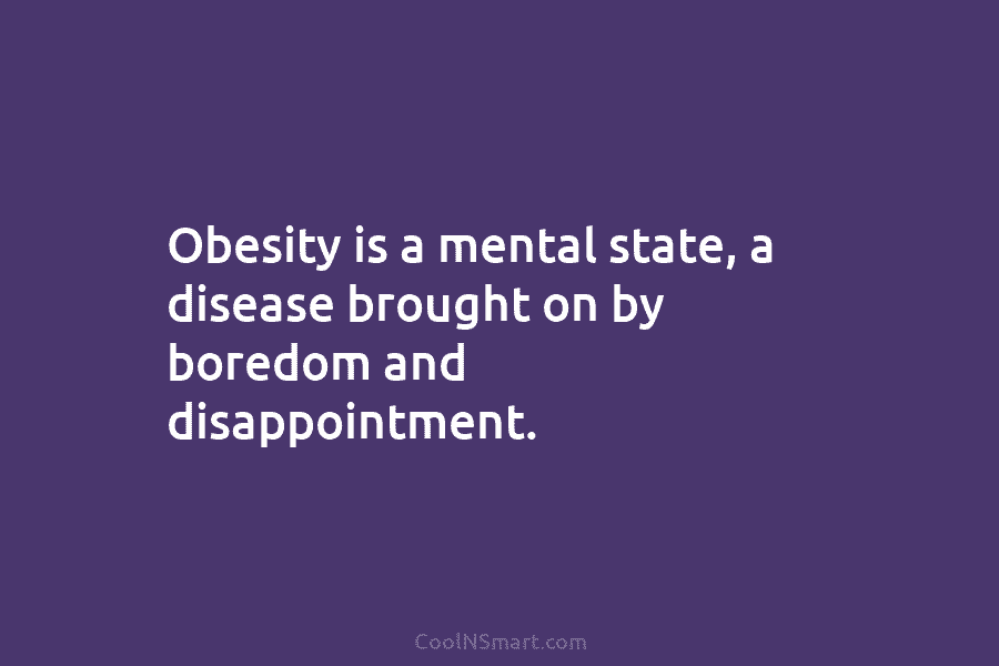 Obesity is a mental state, a disease brought on by boredom and disappointment.