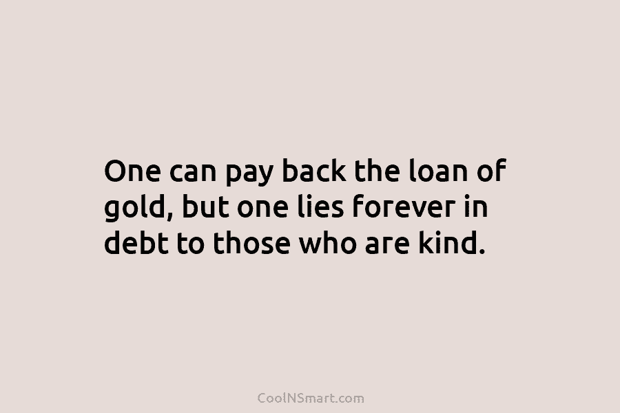 One can pay back the loan of gold, but one lies forever in debt to those who are kind.