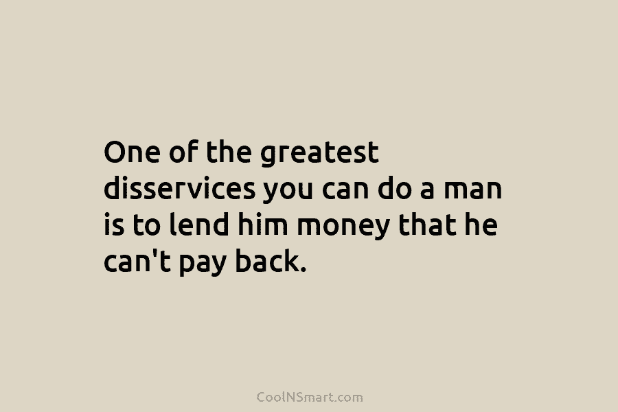 One of the greatest disservices you can do a man is to lend him money that he can’t pay back.
