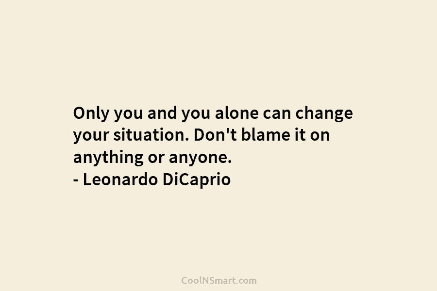 Only you and you alone can change your situation. Don’t blame it on anything or anyone. – Leonardo DiCaprio