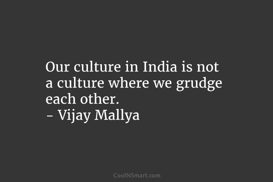 Our culture in India is not a culture where we grudge each other. – Vijay Mallya