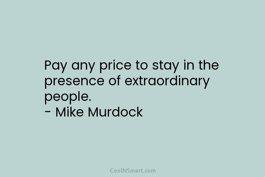 Pay any price to stay in the presence of extraordinary people. – Mike Murdock