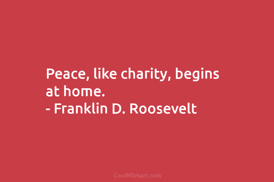 Peace, like charity, begins at home. – Franklin D. Roosevelt