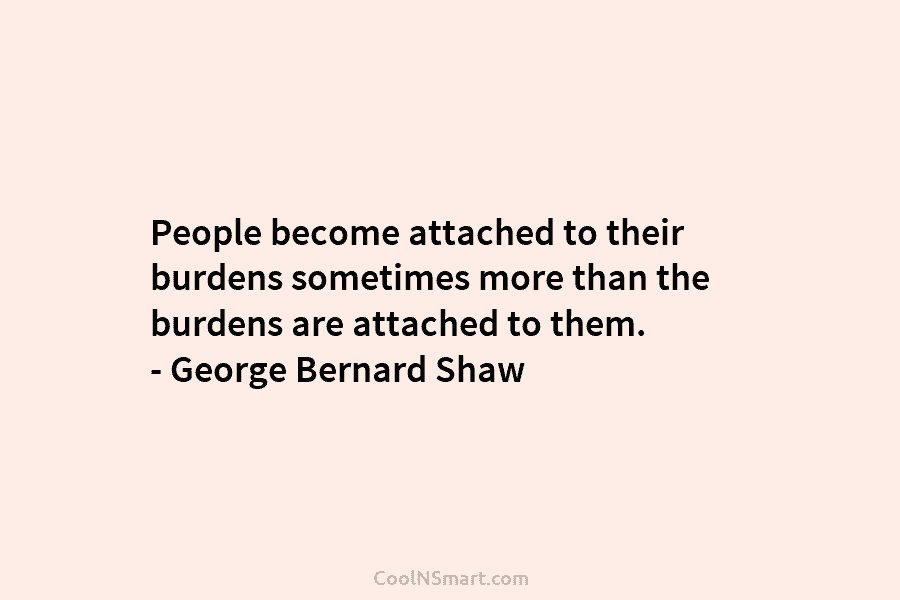 People become attached to their burdens sometimes more than the burdens are attached to them. – George Bernard Shaw
